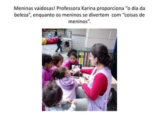 Meninas vaidosas! Professora Karina proporciona “o dia da
beleza”, enquanto os meninos se divertem com “coisas de
meninos”.
 