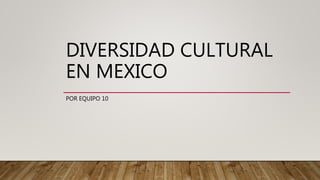 DIVERSIDAD CULTURAL
EN MEXICO
POR EQUIPO 10
 