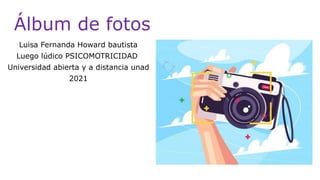 Álbum de fotos
Luisa Fernanda Howard bautista
Luego lúdico PSICOMOTRICIDAD
Universidad abierta y a distancia unad
2021
 
