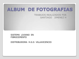 ALBUM DE FOTOGRAFIAS
                      TRABAJOS REALIZADOS POR
                          SANTIAGO JIMENEZ H




 SISTEMA LIVIANO EN
 FIBROCEMENTO

 DISTRIBUIDORA H.G.S VILLAVICENCIO
 