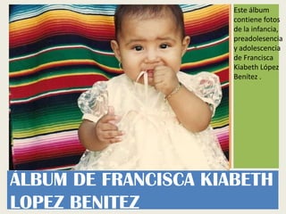 Este álbum
                      contiene fotos
                      de la infancia,
                      preadolesencia
                      y adolescencia
                      de Francisca
                      Kiabeth López
                      Benítez .




ÁLBUM DE FRANCISCA KIABETH
LOPEZ BENITEZ
 