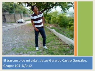El trascurso de mi vida .. Jesús Gerardo Castro González.
Grupo: 104 N/L:12
 