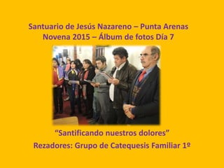 Santuario de Jesús Nazareno – Punta Arenas
Novena 2015 – Álbum de fotos Día 7
“Santificando nuestros dolores”
Rezadores: Grupo de Catequesis Familiar 1º
 