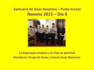 Santuario de Jesús Nazareno – Punta Arenas
Novena 2015 – Día 8
La Esperanza cristiana y la Vida en plenitud
Rezadores: Grupo de Guías y Scouts Jesús Nazareno
 