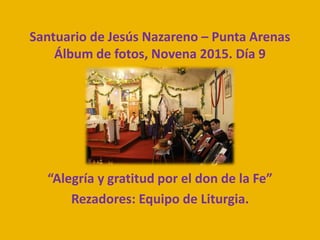 Santuario de Jesús Nazareno – Punta Arenas
Álbum de fotos, Novena 2015. Día 9
“Alegría y gratitud por el don de la Fe”
Rezadores: Equipo de Liturgia.
 