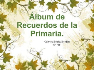 Álbum de
Recuerdos de la
Primaria.
Gabriela Muñoz Medina
6° “B”
 