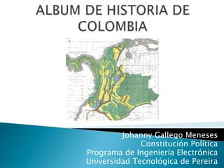 ALBUM DE HISTORIA DE COLOMBIA Johanny Gallego Meneses Constitución Política Programa de Ingeniería Electrónica Universidad Tecnológica de Pereira 