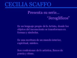CECILIA SCAFFO 
Presenta su serie… 
“Jeroglíficos” 
Es un lenguaje propio de la Artista, donde los 
objetos del inconsciente se transforman en 
formas y símbolos. 
Es una escritura de un mundo interior, 
espiritual, místico. 
Son confesiones de fe artística, llenos de 
poesía y ritmo. 
 