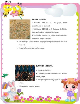 10
LA EPOCA CLASICA
 PLATON: (488-387 a.C) El juego como
estabilizados de la ciudad.
 Aristóteles (384-322 a. C) Discípulo de Platón.
Aporta el carácter medicinal del juego.
 Quintiliano (30-95). El juego como elemento
motivador. Juego – estudio.
 En la antigua Grecia celebran los juegos olímpicos antes del año 77 a.
C la oca.
 Imperio Romano aparece la rayuela.
EL MUNDO MEDIEVAL
 Juego al aire libre
 1283 Alfonso X El sabio – publica “el libro
de los juegos”
 La iglesia prohíbe los juegos de azar y de
mesa.
 Desaparecen muchos juegos.
 