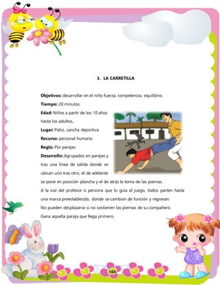 104
3. LA CARRETILLA
Objetivos: desarrollar en el niño fuerza, competencia, equilibrio.
Tiempo: 20 minutos
Edad: Niños a partir de los 10 años
hasta los adultos.
Lugar: Patio, cancha deportiva
Recurso: personal humano
Regla: Por parejas
Desarrollo: Agrupados en parejas y
tras una línea de salida donde se
ubican uno tras otro, el de adelante
se pone en posición plancha y el de atrás le toma de las piernas.
A la voz del profesor o persona que lo guía el juego, todos parten hasta
una marca preestablecida, donde se cambian de función y regresan.
No pueden desplazarse si no sostienen las piernas de su compañero.
Gana aquella pareja que llega primero.
 