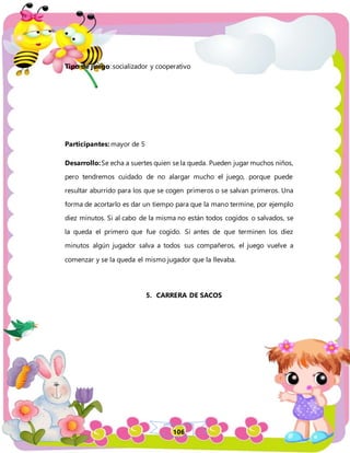 106
Tipo de juego: socializador y cooperativo
Participantes: mayor de 5
Desarrollo:Se echa a suertes quien se la queda. Pueden jugar muchos niños,
pero tendremos cuidado de no alargar mucho el juego, porque puede
resultar aburrido para los que se cogen primeros o se salvan primeros. Una
forma de acortarlo es dar un tiempo para que la mano termine, por ejemplo
diez minutos. Si al cabo de la misma no están todos cogidos o salvados, se
la queda el primero que fue cogido. Si antes de que terminen los diez
minutos algún jugador salva a todos sus compañeros, el juego vuelve a
comenzar y se la queda el mismo jugador que la llevaba.
5. CARRERA DE SACOS
 