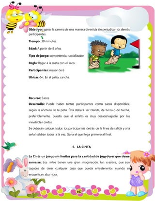 107
Objetivos: ganar la carrera de una manera divertida sin perjudicar los demás
participantes.
Tiempo: 30 minutos.
Edad: A partir de 8 años
Tipo de juego: competencia, socializador
Regla: llegar a la meta con el saco.
Participantes: mayor de 6
Ubicación: En el patio, cancha.
Recurso: Sacos
Desarrollo: Puede haber tantos participantes como sacos disponibles,
según la anchura de la pista. Ésta deberá ser blanda, de tierra o de hierba,
preferiblemente, puesto que el asfalto es muy desaconsejable por las
inevitables caídas.
Se deberán colocar todos los participantes detrás de la línea de salida y a la
señal saldrán todos a la vez. Gana el que llega primero al final.
6. LA CINTA
La Cinta un juego sin límites para la cantidad de jugadores que desee
sumarse. Los niños tienen una gran imaginación, tan creativa, que son
capaces de crear cualquier cosa que pueda entretenerlos cuando se
encuentran aburridos.
 