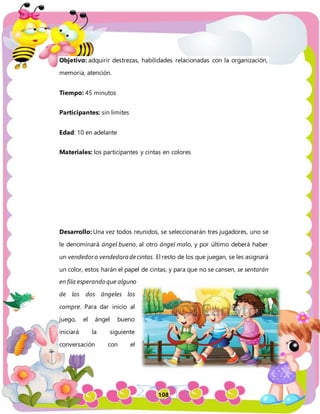 108
Objetivo: adquirir destrezas, habilidades relacionadas con la organización,
memoria, atención.
Tiempo: 45 minutos
Participantes: sin limites
Edad: 10 en adelante
Materiales: los participantes y cintas en colores
Desarrollo: Una vez todos reunidos, se seleccionarán tres jugadores, uno se
le denominará ángel bueno, al otro ángel malo, y por último deberá haber
un vendedoro vendedoradecintas. El resto de los que juegan, se les asignará
un color, estos harán el papel de cintas, y para que no se cansen, se sentarán
en fila esperando que alguno
de los dos ángeles los
compre. Para dar inicio al
juego, el ángel bueno
iniciará la siguiente
conversación con el
 