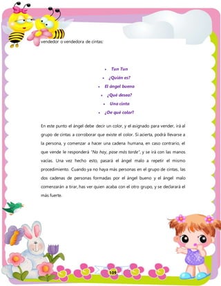 109
vendedor o vendedora de cintas:
 Tun Tun
 ¿Quién es?
 El ángel bueno
 ¿Qué desea?
 Una cinta
 ¿De qué color?
En este punto el ángel debe decir un color, y el asignado para vender, irá al
grupo de cintas a corroborar que existe el color. Si acierta, podrá llevarse a
la persona, y comenzar a hacer una cadena humana, en caso contrario, el
que vende le responderá “No hay, pase más tarde”, y se irá con las manos
vacías. Una vez hecho esto, pasará el ángel malo a repetir el mismo
procedimiento. Cuando ya no haya más personas en el grupo de cintas, las
dos cadenas de personas formadas por el ángel bueno y el ángel malo
comenzarán a tirar, has ver quien acaba con el otro grupo, y se declarará el
más fuerte.
 