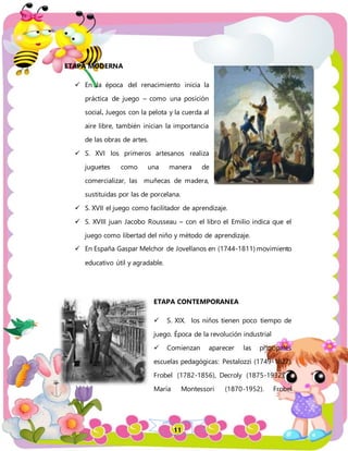 11
ETAPA MODERNA
 En la época del renacimiento inicia la
práctica de juego – como una posición
social. Juegos con la pelota y la cuerda al
aire libre, también inician la importancia
de las obras de artes.
 S. XVI los primeros artesanos realiza
juguetes como una manera de
comercializar, las muñecas de madera,
sustituidas por las de porcelana.
 S. XVII el juego como facilitador de aprendizaje.
 S. XVIII juan Jacobo Rousseau – con el libro el Emilio indica que el
juego como libertad del niño y método de aprendizaje.
 En España Gaspar Melchor de Jovellanos en (1744-1811) movimiento
educativo útil y agradable.
ETAPA CONTEMPORANEA
 S. XIX. los niños tienen poco tiempo de
juego. Época de la revolución industrial
 Comienzan aparecer las principales
escuelas pedagógicas: Pestalozzi (1749-1827).
Frobel (1782-1856), Decroly (1875-1932), y
María Montessori (1870-1952). Frobel
 