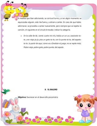 111
A medida que iban adivinando, se corría el turno, y si en algún momento se
equivocaba alguien, este iba fuera, y volvían a cantar. En caso de que todos
adivinaran, se procedía a cantar nuevamente, pero siempre que se repetía la
canción, el siguiente en el círculo le tocaba indicar la categoría.
 En la calle-lle-lle, ciento cuatro-tro-tro, había un-un-un, asesinato-to-
to, una vieja-ja-ja, piso un gato-to-to, con la punta-ta-ta, del zapato-
to-to. (a partir de aquí, como va a finalizar el juego, no se repite más).
Pobre vieja, pobre gato, pobre punta, del zapato.
8. EL BALERO
Objetivo: favorecer en el desarrollo psicomotriz
 