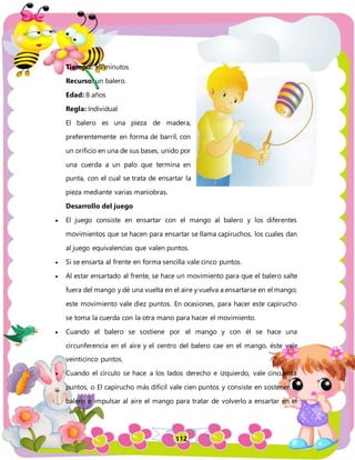 112
Tiempo: 15 minutos
Recurso: un balero.
Edad: 8 años
Regla: Individual
El balero es una pieza de madera,
preferentemente en forma de barril, con
un orificio en una de sus bases, unido por
una cuerda a un palo que termina en
punta, con el cual se trata de ensartar la
pieza mediante varias maniobras.
Desarrollo del juego
 El juego consiste en ensartar con el mango al balero y los diferentes
movimientos que se hacen para ensartar se llama capiruchos, los cuales dan
al juego equivalencias que valen puntos.
 Si se ensarta al frente en forma sencilla vale cinco puntos.
 Al estar ensartado al frente, se hace un movimiento para que el balero salte
fuera del mango y dé una vuelta en el aire y vuelva a ensartarse en el mango;
este movimiento vale diez puntos. En ocasiones, para hacer este capirucho
se toma la cuerda con la otra mano para hacer el movimiento.
 Cuando el balero se sostiene por el mango y con él se hace una
circunferencia en el aire y el centro del balero cae en el mango, éste vale
veinticinco puntos.
 Cuando el círculo se hace a los lados derecho e izquierdo, vale cincuenta
puntos, o El capirucho más difícil vale cien puntos y consiste en sostener al
balero e impulsar al aire el mango para tratar de volverlo a ensartar en el
 