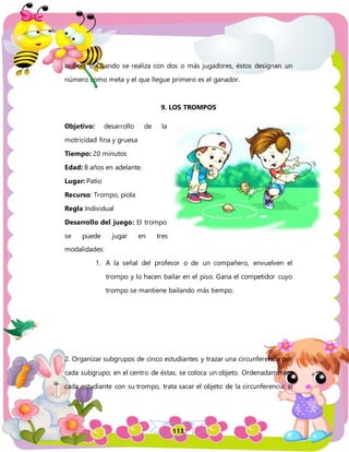 113
orificio, o Cuando se realiza con dos o más jugadores, éstos designan un
número como meta y el que llegue primero es el ganador.
9. LOS TROMPOS
Objetivo: desarrollo de la
motricidad fina y gruesa
Tiempo: 20 minutos
Edad: 8 años en adelante.
Lugar: Patio
Recurso: Trompo, piola
Regla Individual
Desarrollo del juego: El trompo
se puede jugar en tres
modalidades:
1. A la señal del profesor o de un compañero, envuelven el
trompo y lo hacen bailar en el piso. Gana el competidor cuyo
trompo se mantiene bailando más tiempo.
2. Organizar subgrupos de cinco estudiantes y trazar una circunferencia por
cada subgrupo; en el centro de éstas, se coloca un objeto. Ordenadamente,
cada estudiante con su trompo, trata sacar el objeto de la circunferencia; si
 