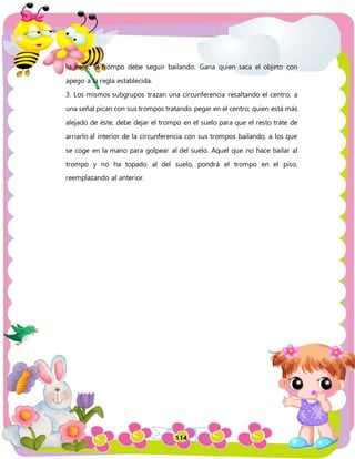 114
lo hace, el trompo debe seguir bailando. Gana quien saca el objeto con
apego a la regla establecida.
3. Los mismos subgrupos trazan una circunferencia resaltando el centro, a
una señal pican con sus trompos tratando pegar en el centro; quien está más
alejado de éste, debe dejar el trompo en el suelo para que el resto trate de
arriarlo al interior de la circunferencia con sus trompos bailando, a los que
se coge en la mano para golpear al del suelo. Aquel que no hace bailar al
trompo y no ha topado al del suelo, pondrá el trompo en el piso,
reemplazando al anterior.
 