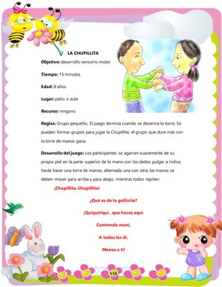 115
7. LA CHUPILLITA
Objetivo: desarrollo sensorio motor
Tiempo: 15 minutos
Edad: 8 años
Lugar: patio o aula
Recurso: ninguno
Reglas: Grupo pequeño, El juego termina cuando se desarma la torre; Se
pueden formar grupos para jugar la Chupillita, el grupo que dure más con
la torre de manos gana.
Desarrollo del juego: Los participantes se agarran suavemente de su
propia piel en la parte superior de la mano con los dedos pulgar e índice,
hasta hacer una torre de manos, alternada una con otra; las manos se
deben mover para arriba y para abajo, mientras todos repiten:
¡Chupillita, Chupillita!
¿Qué es de la gallinita?
¡Quiquiriquí , que haces aquí
Comiendo maní,
A todos les di,
Menos a ti!
 