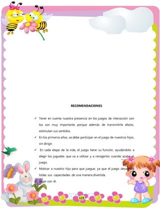 117
RECOMENDACIONES
 Tener en cuenta nuestra presencia en los juegos de interacción con
los son muy importante porque además de transmitirle afecto,
estimulan sus sentidos.
 En los primeros años, se debe participar en el juego de nuestros hijos,
sin dirigir.
 En cada etapa de la vida, el juego tiene su función, ayudándolo a
elegir los juguetes que va a utilizar y a recogerlos cuando acabe el
juego.
 Motivar a nuestro hijo para que juegue, ya que el juego desarrolla
todas sus capacidades de una manera divertida.
 Jugar con él.
 