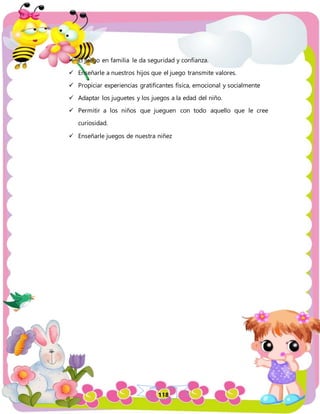 118
 El juego en familia le da seguridad y confianza.
 Enseñarle a nuestros hijos que el juego transmite valores.
 Propiciar experiencias gratificantes física, emocional y socialmente
 Adaptar los juguetes y los juegos a la edad del niño.
 Permitir a los niños que jueguen con todo aquello que le cree
curiosidad.
 Enseñarle juegos de nuestra niñez
 