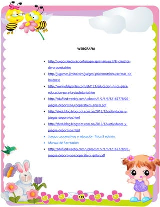119
WEBGRAFIA
 http://juegosdeeducacionfisicaparaprimaria.es.tl/El-director-
de-orquesta.htm
 http://jugamos.jimdo.com/juegos-psicomotrices/carreras-de-
balones/
 http://www.efdeportes.com/efd121/educacion-fisica-para-
educacion-para-la-ciudadania.htm
 http://edufisrd.weebly.com/uploads/1/2/1/6/12167778/02-
juegos-deportivos-cooperativos-correr.pdf
 http://efedublog.blogspot.com.co/2012/12/actividades-y-
juegos-deportivos.html
 http://efedublog.blogspot.com.co/2012/12/actividades-y-
juegos-deportivos.html
 Juegos cooperativos y educación física 3 edición.
 Manual de Recreación
 http://edufisrd.weebly.com/uploads/1/2/1/6/12167778/03-
juegos-deportivos-cooperativos-pillar.pdf
 