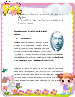 12
reconocimiento abiertamente la importancia del juego en el
aprendizaje.
 En la actualidad el juego en una herramienta pedagógica en la
intervención educativa.
3.1 CLASIFICACION DE LOS JUEGOS SEGÚN SUS
AUTORES
3.1.1 Teoría de Groos
Para Karl Groos (1902), filósofo y psicólogo; el juego
es objeto de una investigación psicológica especial,
siendo el primero en constatar el papel del juego como
fenómeno de desarrollo del pensamiento y de la actividad.
Está basada en los estudios de Darwin que indica que sobreviven las especies
mejor adaptadas a las condiciones cambiantes del medio. Por ello el juego
es una preparación para la vida adulta y la supervivencia.
Para Groos, el juego es pre ejercicio de funciones necesarias para la vida
adulta, porque contribuye en el desarrollo de funciones y capacidades que
preparan al niño para poder realizar las actividades que desempeñará
cuando sea grande. Esta tesis de la anticipación funcional ve en el juego un
ejercicio preparatorio necesario para la maduración que no se alcanza sino
 