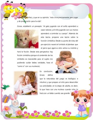 13
al final de la niñez, y que en su opinión, “esta sirve precisamente para jugar
y de preparación para la vida”.
Groos, estableció un precepto: “el gato jugando con el ovillo aprenderá a
cazar ratones y el niño jugando con sus manos
aprenderá a controlar su cuerpo”. Además de
esta teoría, propone una teoría sobre la
función simbólica. Desde su punto de vista, del
pre ejercicio nacerá el símbolo al plantear que
el perro que agarra a otro activa su instinto y
hará la ficción. Desde esta perspectiva hay
ficción simbólica porque el contenido de los
símbolos es inaccesible para el sujeto (no
pudiendo cuidar bebes verdades, hace el
“como si” con sus muñecos).
En conclusión,
Groos define
que la naturaleza del juego es biológico e
intuitivo y que prepara al niño para desarrollar
sus actividades en la etapa de adulto, es decir,
lo que hace con una muñeca cuando niño, lo
hará con un bebe cuando sea grande.
 