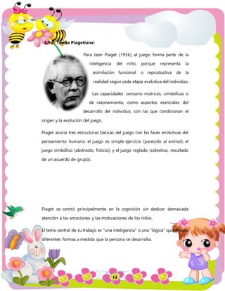 14
3.1.2 Teoría Piagetiana:
Para Jean Piaget (1956), el juego forma parte de la
inteligencia del niño, porque representa la
asimilación funcional o reproductiva de la
realidad según cada etapa evolutiva del individuo.
Las capacidades sensorio motrices, simbólicas o
de razonamiento, como aspectos esenciales del
desarrollo del individuo, son las que condicionan el
origen y la evolución del juego.
Piaget asocia tres estructuras básicas del juego con las fases evolutivas del
pensamiento humano: el juego es simple ejercicio (parecido al animal); el
juego simbólico (abstracto, ficticio); y el juego reglado (colectivo, resultado
de un acuerdo de grupo).
Piaget se centró principalmente en la cognición sin dedicar demasiada
atención a las emociones y las motivaciones de los niños.
El tema central de su trabajo es “una inteligencia” o una “lógica” que adopta
diferentes formas a medida que la persona se desarrolla.
 
