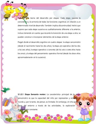 15
Presenta una teoría del desarrollo por etapas. Cada etapa supone la
consistencia y la armonía de todas las funciones cognitivas en relación a un
determinado nivel de desarrollo. También implica discontinuidad, hecho que
supone que cada etapa sucesiva es cualitativamente diferente a la anterior,
incluso teniendo en cuenta que durante la transición de una etapa a otra, se
pueden construir e incorporar elementos de la etapa anterior.
Piaget divide el desarrollo cognitivo en cuatro etapas: la etapa sensomotriz
(desde el nacimiento hasta los dos años), la etapa pre operativa (de los dos
a los seis años), la etapa operativa o concreta (de los seis o siete años hasta
los once) y la etapa del pensamiento operativo formal (desde los doce años
aproximadamente en lo sucesivo).
3.1.2.1 Etapa Sensorio motor: La característica principal de la etapa
sensomotriz es que la capacidad del niño por representar y entender el
mundo y, por lo tanto, de pensar, es limitada. Sin embargo, el niño aprende
cosas del entorno a través de las actividades, la exploración y la
manipulación constante.
 