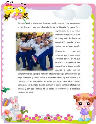 19
Para este teórico, existen dos líneas de cambio evolutivo que confluyen en
el ser humano: una más dependiente de la biología (preservación y
reproducción de la especie), y
otra más de tipo sociocultural
(ir integrando la forma de
organización propia de una
cultura y de un grupo social).
Finalmente, Vygotsky
establece que el juego es una
actividad social, en la cual
gracias a la cooperación con
otros niños, se logran adquirir
papeles o roles que son
complementarios al propio. También este autor se ocupa principalmente del
juego simbólico y señala como el niño transforma algunos objetos y lo
convierte en su imaginación en otros que tienen para él un distinto
significado, por ejemplo, cuando corre con la escoba como si ésta fuese un
caballo, y con este manejo de las cosas se contribuye a la capacidad
simbólica del niño.
 