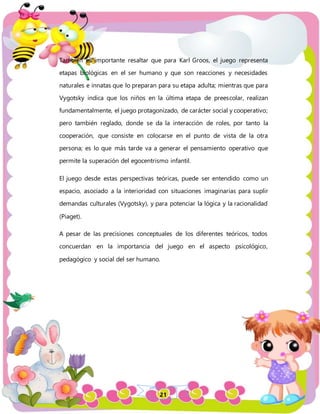 21
También es importante resaltar que para Karl Groos, el juego representa
etapas biológicas en el ser humano y que son reacciones y necesidades
naturales e innatas que lo preparan para su etapa adulta; mientras que para
Vygotsky indica que los niños en la última etapa de preescolar, realizan
fundamentalmente, el juego protagonizado, de carácter social y cooperativo;
pero también reglado, donde se da la interacción de roles, por tanto la
cooperación, que consiste en colocarse en el punto de vista de la otra
persona; es lo que más tarde va a generar el pensamiento operativo que
permite la superación del egocentrismo infantil.
El juego desde estas perspectivas teóricas, puede ser entendido como un
espacio, asociado a la interioridad con situaciones imaginarias para suplir
demandas culturales (Vygotsky), y para potenciar la lógica y la racionalidad
(Piaget).
A pesar de las precisiones conceptuales de los diferentes teóricos, todos
concuerdan en la importancia del juego en el aspecto psicológico,
pedagógico y social del ser humano.
 
