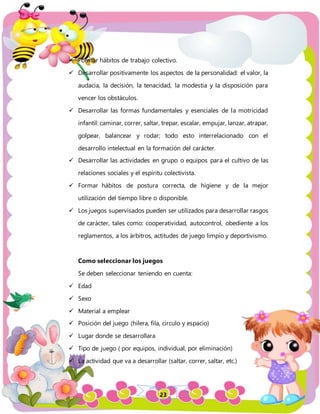 23
 Formar hábitos de trabajo colectivo.
 Desarrollar positivamente los aspectos de la personalidad: el valor, la
audacia, la decisión, la tenacidad, la modestia y la disposición para
vencer los obstáculos.
 Desarrollar las formas fundamentales y esenciales de la motricidad
infantil: caminar, correr, saltar, trepar, escalar, empujar, lanzar, atrapar,
golpear, balancear y rodar; todo esto interrelacionado con el
desarrollo intelectual en la formación del carácter.
 Desarrollar las actividades en grupo o equipos para el cultivo de las
relaciones sociales y el espíritu colectivista.
 Formar hábitos de postura correcta, de higiene y de la mejor
utilización del tiempo libre o disponible.
 Los juegos supervisados pueden ser utilizados para desarrollar rasgos
de carácter, tales como: cooperatividad, autocontrol, obediente a los
reglamentos, a los árbitros, actitudes de juego limpio y deportivismo.
Como seleccionar los juegos
Se deben seleccionar teniendo en cuenta:
 Edad
 Sexo
 Material a emplear
 Posición del juego (hilera, fila, circulo y espacio)
 Lugar donde se desarrollara
 Tipo de juego ( por equipos, individual, por eliminación)
 La actividad que va a desarrollar (saltar, correr, saltar, etc.)
 