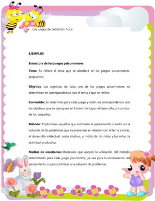 25
 Los juegos de condición física.
EJEMPLOS
Estructura de los juegos psicomotores
Tema: Se refiere al tema que se abordará en los juegos psicomotores
propuestos.
Objetivo: Los objetivos de cada uno de los juegos psicomotores se
determinan en correspondencia con el tema a que se refiere.
Contenido: Se determina para cada juego y están en correspondencia con
los objetivos que se persiguen en función de lograr el desarrollo psicomotor
de los pequeños.
Método: Predominan aquellos que estimulen el pensamiento creador en la
solución de los problemas que se presenten en relación con el tema a tratar,
el desarrollo intelectual, socio afectivo, y motriz de los niños y las niñas, la
actividad productiva.
Medios de enseñanza: Materiales que apoyen la aplicación del método
determinado para cada juego psicomotor, ya sea para la estimulación del
pensamiento o para contribuir a la solución de problemas.
 