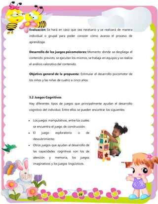 26
Evaluación: Se hará en caso que sea necesario y se realizará de manera
individual o grupal para poder conocer cómo avanza el proceso de
aprendizaje.
Desarrollo de los juegos psicomotores: Momento donde se despliega el
contenido previsto, se ejecutan los mismos, se trabaja en equipos y se realiza
el análisis valorativo del contenido.
Objetivo general de la propuesta: Estimular el desarrollo psicomotor de
los niños y las niñas de cuatro a cinco años.
5.2 Juegos Cognitivos
Hay diferentes tipos de juegos que principalmente ayudan el desarrollo
cognitivo del individuo. Entre ellos se pueden encontrar los siguientes:
 Los juegos manipulativas, entre los cuales
se encuentra el juego de construcción.
 El juego exploratorio o de
descubrimiento.
 Otros juegos que ayudan al desarrollo de
las capacidades cognitivas son los de
atención y memoria, los juegos
imaginativos y los juegos lingüísticos.
 