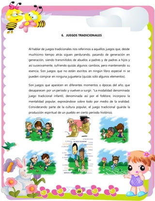 29
6. JUEGOS TRADICIONALES
Al hablar de juegos tradicionales nos referimos a aquellos juegos que, desde
muchísimo tiempo atrás siguen perdurando, pasando de generación en
generación, siendo transmitidos de abuelos a padres y de padres a hijos y
así sucesivamente, sufriendo quizás algunos cambios, pero manteniendo su
esencia. Son juegos que no están escritos en ningún libro especial ni se
pueden comprar en ninguna juguetería (quizás solo algunos elementos).
Son juegos que aparecen en diferentes momentos o épocas del año, que
desaparecen por un período y vuelven a surgir. “La modalidad denominada
juego tradicional infantil, denominada así por el folklore, incorpora la
mentalidad popular, expresándose sobre todo por medio de la oralidad.
Considerando parte de la cultura popular, el juego tradicional guarda la
producción espiritual de un pueblo en cierto período histórico.
 