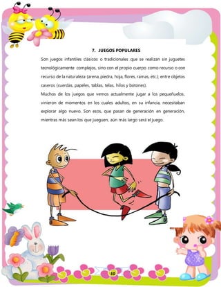 30
7. JUEGOS POPULARES
Son juegos infantiles clásicos o tradicionales que se realizan sin juguetes
tecnológicamente complejos, sino con el propio cuerpo como recurso o con
recurso de la naturaleza (arena, piedra, hoja, flores, ramas, etc.); entre objetos
caseros (cuerdas, papeles, tablas, telas, hilos y botones).
Muchos de los juegos que vemos actualmente jugar a los pequeñuelos,
vinieron de momentos en los cuales adultos, en su infancia, necesitaban
explorar algo nuevo. Son esos, que pasan de generación en generación,
mientras más sean los que jueguen, aún más largo será el juego.
 