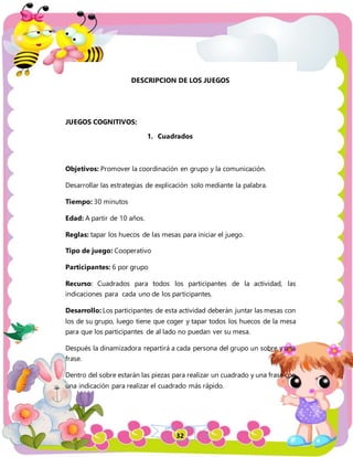 32
DESCRIPCION DE LOS JUEGOS
JUEGOS COGNITIVOS:
1. Cuadrados
Objetivos: Promover la coordinación en grupo y la comunicación.
Desarrollar las estrategias de explicación solo mediante la palabra.
Tiempo: 30 minutos
Edad: A partir de 10 años.
Reglas: tapar los huecos de las mesas para iniciar el juego.
Tipo de juego: Cooperativo
Participantes: 6 por grupo
Recurso: Cuadrados para todos los participantes de la actividad, las
indicaciones para cada uno de los participantes.
Desarrollo: Los participantes de esta actividad deberán juntar las mesas con
los de su grupo, luego tiene que coger y tapar todos los huecos de la mesa
para que los participantes de al lado no puedan ver su mesa.
Después la dinamizadora repartirá a cada persona del grupo un sobre y una
frase.
Dentro del sobre estarán las piezas para realizar un cuadrado y una frase con
una indicación para realizar el cuadrado más rápido.
 