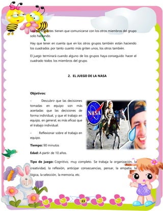 33
Los participantes tienen que comunicarse con los otros miembros del grupo
solo hablando.
Hay que tener en cuenta que en los otros grupos también están haciendo
los cuadrados por tanto cuanto más griten unos, los otros también.
El juego terminará cuando alguno de los grupos haya conseguido hacer el
cuadrado todos los miembros del grupo.
2. EL JUEGO DE LA NASA
Objetivos:
- Descubrir que las decisiones
tomadas en equipo son más
acertadas que las decisiones de
forma individual, y que el trabajo en
equipo, en general, es más eficaz que
el trabajo individual.
- Reflexionar sobre el trabajo en
equipo.
Tiempo: 90 minutos
Edad: A partir de 10 años.
Tipo de juego: Cognitivo, muy completo. Se trabaja la organización, la
creatividad, la reflexión, anticipar consecuencias, pensar, la empatía, la
lógica, la selección, la memoria, etc.
 