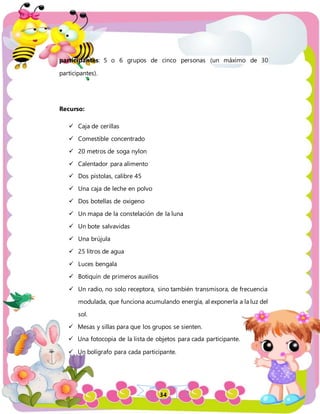 34
participantes: 5 o 6 grupos de cinco personas (un máximo de 30
participantes).
Recurso:
 Caja de cerillas
 Comestible concentrado
 20 metros de soga nylon
 Calentador para alimento
 Dos pistolas, calibre 45
 Una caja de leche en polvo
 Dos botellas de oxigeno
 Un mapa de la constelación de la luna
 Un bote salvavidas
 Una brújula
 25 litros de agua
 Luces bengala
 Botiquín de primeros auxilios
 Un radio, no solo receptora, sino también transmisora, de frecuencia
modulada, que funciona acumulando energía, al exponerla a la luz del
sol.
 Mesas y sillas para que los grupos se sienten.
 Una fotocopia de la lista de objetos para cada participante.
 Un bolígrafo para cada participante.
 
