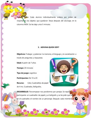36
Primera parte: Cada alumno individualmente ordena por orden de
importancia los objetos que quedaron ilesos después del alunizaje, en la
columna INDV. Se les deja unos 5 minutos.
3. ADIVINA QUIEN SOY?
Objetivos: Trabajar y potenciar la memoria, el lenguaje y la socialización a
través de preguntas y respuestas.
Edad: A partir de 7 años
Tiempo: 20 minutos
Tipo de juego: cognitivo
Participantes: De 10 a 20
Recurso: Celo, Cuadraditos de papel
de 4 ms. Cuadrados, Bolígrafos.
DESARROLLO: Para empezar nos pondremos por parejas. Se reparte a cada
participante un cuadradito de papel y un bolígrafo y se les pide que anoten
en el cuadradito el nombre de un personaje. Después cada miembro de la
 