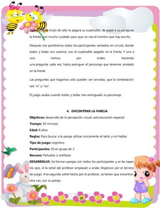 37
pareja con un trozo de celo le pegará su cuadradito de papel a su pareja en
la frente, con mucho cuidado para que no vea el nombre que hay escrito.
Después nos pondremos todos los participantes sentados en círculo, donde
todos y todas nos veamos, con el cuadradito pegado en la frente. Y uno a
uno iremos, por orden, haciendo
una pregunta cada vez, hasta averiguar el personaje que tenemos anotado
en la frente.
Las preguntas que hagamos sólo pueden ser cerradas, que la contestación
sea “sí” o “no”.
El juego acaba cuando todos y todas han averiguado su personaje.
4. ENCONTRAR LA PAREJA
Objetivos: desarrollo de la percepción visual, estructuración espacial
Tiempo: 30 minutos
Edad: 8 años
Reglas: Para buscar a la pareja utilizar únicamente el tacto y sin hablar.
Tipo de juego: cognitivo
Participantes: 30 en grupo de 2
Recurso: Pañuelos o antifaces
DESARROLLO: Se forman parejas con todos los participantes y se les tapan
los ojos. A la señal del profesor empiezan a andar dispersos por el terreno
de juego. A la segunda señal hecha por el profesor, se tienen que encontrar,
otra vez, con su pareja.
 