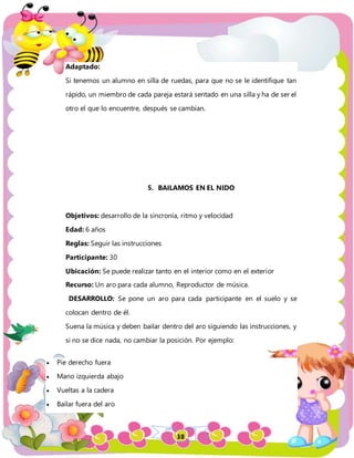 38
Adaptado:
Si tenemos un alumno en silla de ruedas, para que no se le identifique tan
rápido, un miembro de cada pareja estará sentado en una silla y ha de ser el
otro el que lo encuentre, después se cambian.
5. BAILAMOS EN EL NIDO
Objetivos: desarrollo de la sincronía, ritmo y velocidad
Edad: 6 años
Reglas: Seguir las instrucciones
Participante: 30
Ubicación: Se puede realizar tanto en el interior como en el exterior
Recurso: Un aro para cada alumno, Reproductor de música.
DESARROLLO: Se pone un aro para cada participante en el suelo y se
colocan dentro de él.
Suena la música y deben bailar dentro del aro siguiendo las instrucciones, y
si no se dice nada, no cambiar la posición. Por ejemplo:
 Pie derecho fuera
 Mano izquierda abajo
 Vueltas a la cadera
 Bailar fuera del aro
 