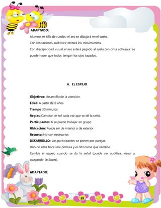 39
ADAPTADO:
Alumno en silla de ruedas: el aro se dibujará en el suelo.
Con limitaciones auditivas: imitará los movimientos.
Con discapacidad visual: el aro estará pegado al suelo con cinta adhesiva. Se
puede hacer que todos tengan los ojos tapados.
6. EL ESPEJO
Objetivos: desarrollo de la atención.
Edad: A partir de 6 años
Tiempo 30 minutos
Reglas: Cambiar de rol cada vez que se dé la señal.
Participantes: 6 se puede trabajar en grupo
Ubicación: Puede ser de interior o de exterior
Recurso: No son necesarios
DESARROLLO: Los participantes se ponen por parejas.
Uno de ellos hace una postura y el otro tiene que imitarlo.
Cambia el espejo cuando se da la señal (puede ser auditiva, visual o
apagando las luces).
ADAPTADO:
 