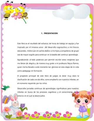 4
1. PRESENTACION
Este libro es el resultado del esfuerzo, de horas de trabajo en equipo y fue
inspirado por el inmenso amor del desarrollo cognoscitivo a mis futuros
educandos, motivo por el cual les dedico a mis hijos y compañeros de grupo
sea de mayor orgullo para continuar en la batalla del continuo aprendizaje.
Agradeciendo al todo poderoso por permitir escribir estos renglones que
me llenan de alegría y de manera muy grata a mi profesora Neyra Ramos,
quien me ha llevado a este momento tan glorioso en esta etapa de mi vida
como pedagoga en formación.
El propósito principal de este libro de juegos es tener muy claro la
clasificación de cada uno de ellos, como emplearlo con nuestros infantes, en
el momento requerido por los niños.
Desarrollar jornadas continuas de aprendizajes significativos para nuestros
infantes en busca de los procesos cognitivos y el conocimiento de su
entorno en el cual se desenvuelve.
 