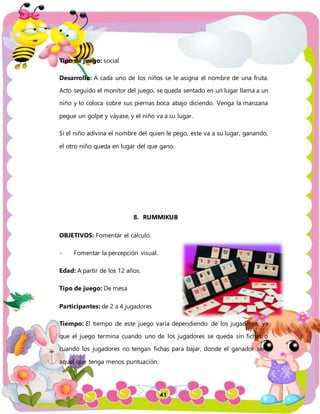 41
Tipo de juego: social
Desarrollo: A cada uno de los niños se le asigna el nombre de una fruta.
Acto seguido el monitor del juego, se queda sentado en un lugar llama a un
niño y lo coloca sobre sus piernas boca abajo diciendo. Venga la manzana
pegue un golpe y váyase, y el niño va a su lugar.
Si el niño adivina el nombre del quien le pego, este va a su lugar, ganando,
el otro niño queda en lugar del que gano.
8. RUMMIKUB
OBJETIVOS: Fomentar el cálculo.
- Fomentar la percepción visual.
Edad: A partir de los 12 años.
Tipo de juego: De mesa
Participantes: de 2 a 4 jugadores
Tiempo: El tiempo de este juego varía dependiendo de los jugadores, ya
que el juego termina cuando uno de los jugadores se queda sin fichas o
cuando los jugadores no tengan fichas para bajar, donde el ganador será
aquel que tenga menos puntuación.
 
