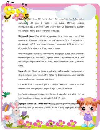 42
Recurso: 106 fichas, 104 numeradas y dos comodines. Las fichas están
numeradas del uno al trece y en cuatro diferentes colores
(negro, rojo, azul y amarillo). Cada jugador tiene un soporte para guardar
sus fichas de forma que el oponente no las vea.
Reglas del Juego: Para iniciar los jugadores deben tener una o más líneas
que sumen 30 puntos o más, los puntos se toman según el número; el valor
del comodín es 0. En caso de no tener una combinación de 30 puntos o más,
el jugador debe robar una ficha y pasar el turno.
Una vez bajada su primera combinación, el jugador puede bajar cualquier
otra sin importar su puntuación o aportar fichas a las ya existentes, en el caso
de no bajar ninguna ficha en su turno, deberá tomar una ficha y pasar el
turno.
Líneas: Existen 2 tipos de líneas: la serie y la escalera. Ambas combinaciones
deben contener como mínimo tres fichas, no debe bajarse ni haber sobre la
mesa una línea con menos de tres fichas.
Las Series están compuestas por 3 o 4 fichas del mismo número, pero de
distinto color; por ejemplo: 3 negro, 3 rojo, 3 azul y 3 amarillo.
Las Escaleras están compuestas por 3 o más fichas del mismo color y con un
valor numérico continuo, por ejemplo: 6, 7, 8 y 9 rojos.
Agregar fichas a una combinación: Los jugadores pueden agregar fichas a
combinaciones ya existentes creando escaleras muy largas pero el mínimo
 
