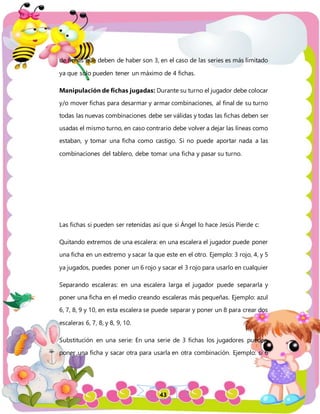 43
de fichas que deben de haber son 3, en el caso de las series es más limitado
ya que solo pueden tener un máximo de 4 fichas.
Manipulación de fichas jugadas: Durante su turno el jugador debe colocar
y/o mover fichas para desarmar y armar combinaciones, al final de su turno
todas las nuevas combinaciones debe ser válidas y todas las fichas deben ser
usadas el mismo turno, en caso contrario debe volver a dejar las líneas como
estaban, y tomar una ficha como castigo. Si no puede aportar nada a las
combinaciones del tablero, debe tomar una ficha y pasar su turno.
Las fichas si pueden ser retenidas así que si Ángel lo hace Jesús Pierde c:
Quitando extremos de una escalera: en una escalera el jugador puede poner
una ficha en un extremo y sacar la que este en el otro. Ejemplo: 3 rojo, 4, y 5
ya jugados, puedes poner un 6 rojo y sacar el 3 rojo para usarlo en cualquier
Separando escaleras: en una escalera larga el jugador puede separarla y
poner una ficha en el medio creando escaleras más pequeñas. Ejemplo: azul
6, 7, 8, 9 y 10, en esta escalera se puede separar y poner un 8 para crear dos
escaleras 6, 7, 8, y 8, 9, 10.
Substitución en una serie: En una serie de 3 fichas los jugadores pueden
poner una ficha y sacar otra para usarla en otra combinación. Ejemplo: si 6
 