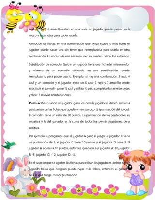 44
azul, 6 rojo y 6 amarillo están en una serie un jugador puede poner un 6
negro y sacar otra para poder usarla.
Remoción de fichas: en una combinación que tenga cuatro o más fichas el
jugador puede sacar una sin tener que reemplazarla para usarla en otra
combinación. En el caso de una escalera solo se pueden retirar los extremos.
Substitución de comodín: Solo si un jugador tiene una ficha del mismo color
y número de un comodín colocado en una combinación, puede
reemplazarlo para poder usarlo. Ejemplo: si hay una combinación 3 azul, 4
azul y un comodín y el jugador tiene un 5 azul, 7 rojo y 7 amarillo puede
substituir el comodín por el 5 azul y utilizarlo para completar la serie de sietes
y crear 2 nuevas combinaciones.
Puntuación: Cuando un jugador gana los demás jugadores deben sumar la
puntuación de las fichas que quedaron en su soporte (puntuación del juego).
El comodín tiene un valor de 30 puntos. La puntuación de los perdedores es
negativa y la del ganador es la suma de todos los demás jugadores, pero
positiva.
Por ejemplo supongamos que el jugador A ganó el juego, el jugador B tiene
un puntuación de 5, el jugador C tiene 10 puntos y el jugador D tiene 3. El
jugador A acumula 18 puntos, entonces quedaría así: jugador A: 18, jugador
B: -5, jugador C: -10, jugador D: -3.
En el caso de que se agoten las fichas para robar, los jugadores deben seguir
jugando hasta que ninguno pueda bajar más fichas, entonces el ganador
será el que tenga menor puntuación.
 